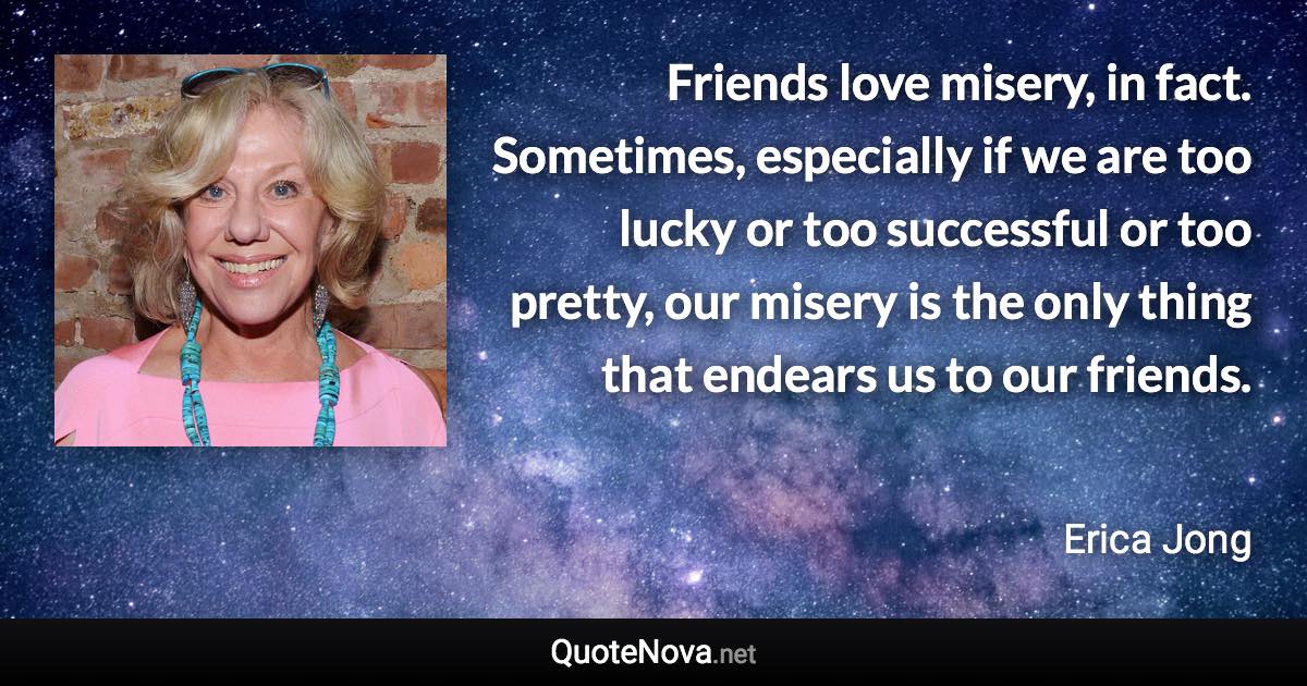 Friends love misery, in fact. Sometimes, especially if we are too lucky or too successful or too pretty, our misery is the only thing that endears us to our friends. - Erica Jong quote