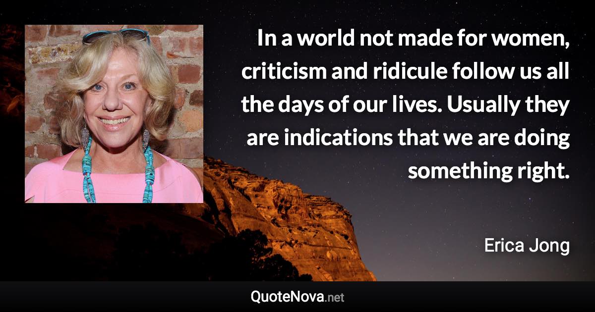 In a world not made for women, criticism and ridicule follow us all the days of our lives. Usually they are indications that we are doing something right. - Erica Jong quote