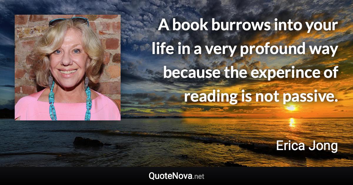 A book burrows into your life in a very profound way because the experince of reading is not passive. - Erica Jong quote
