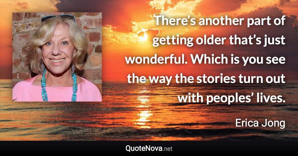 There’s another part of getting older that’s just wonderful. Which is you see the way the stories turn out with peoples’ lives. - Erica Jong quote