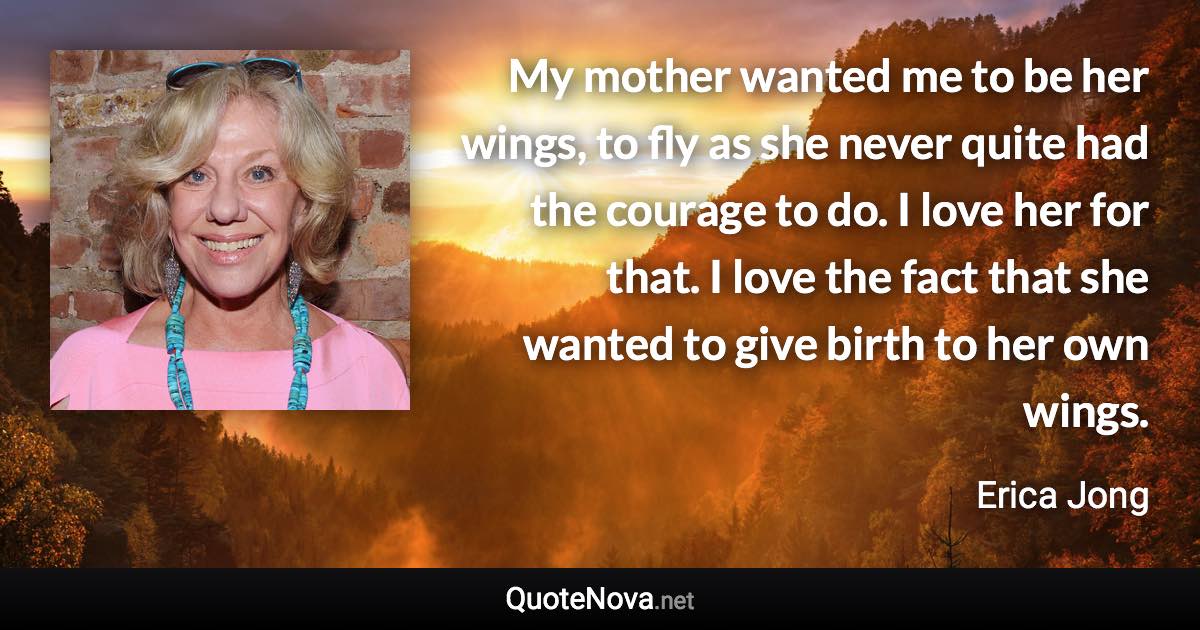 My mother wanted me to be her wings, to fly as she never quite had the courage to do. I love her for that. I love the fact that she wanted to give birth to her own wings. - Erica Jong quote