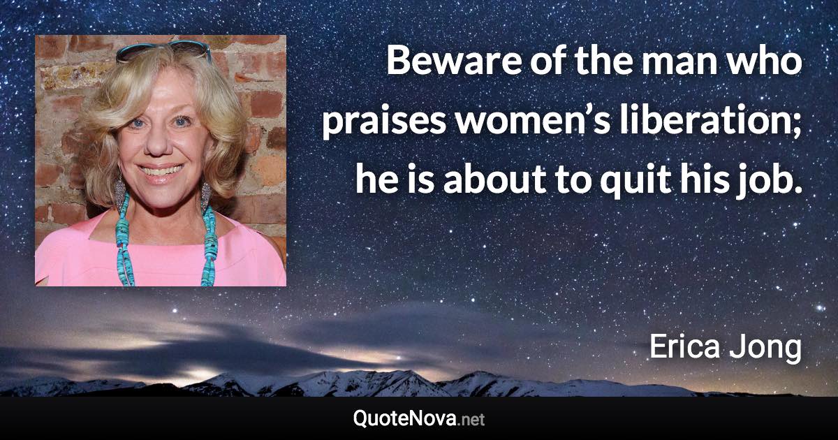 Beware of the man who praises women’s liberation; he is about to quit his job. - Erica Jong quote