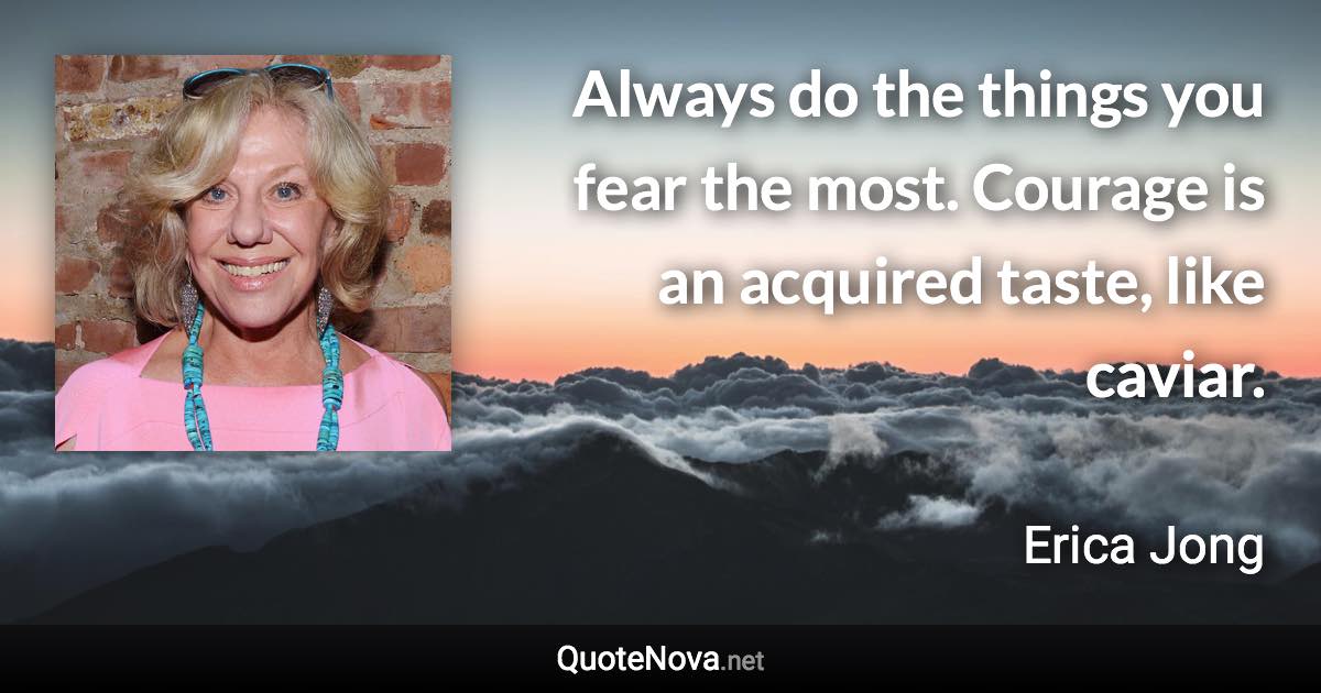 Always do the things you fear the most. Courage is an acquired taste, like caviar. - Erica Jong quote