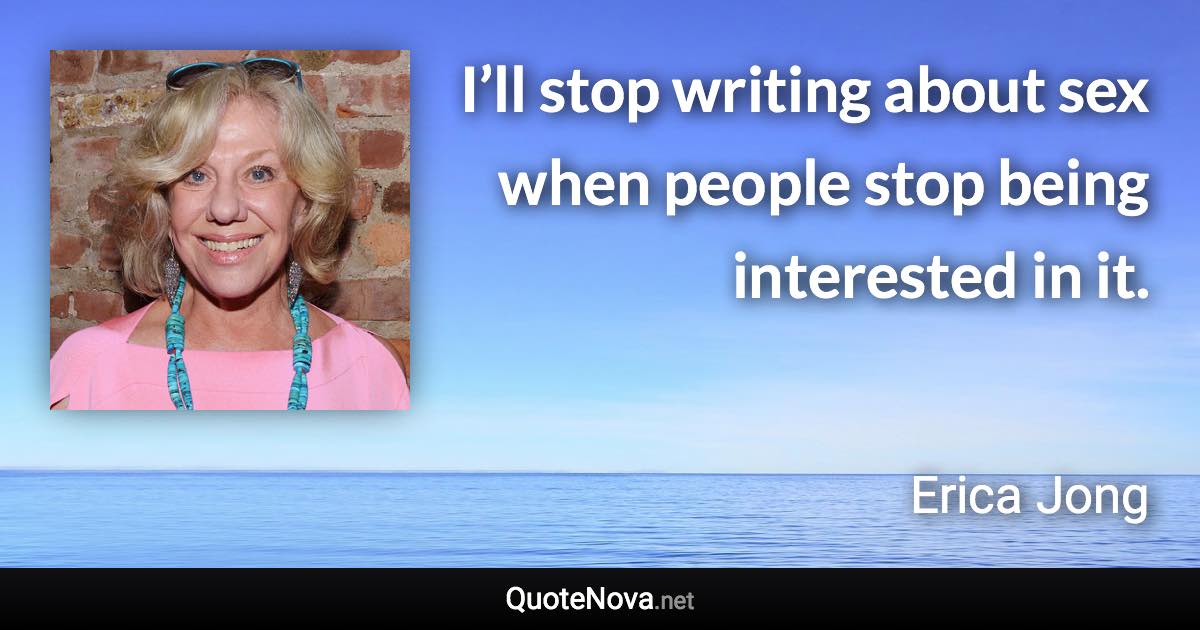 I’ll stop writing about sex when people stop being interested in it. - Erica Jong quote