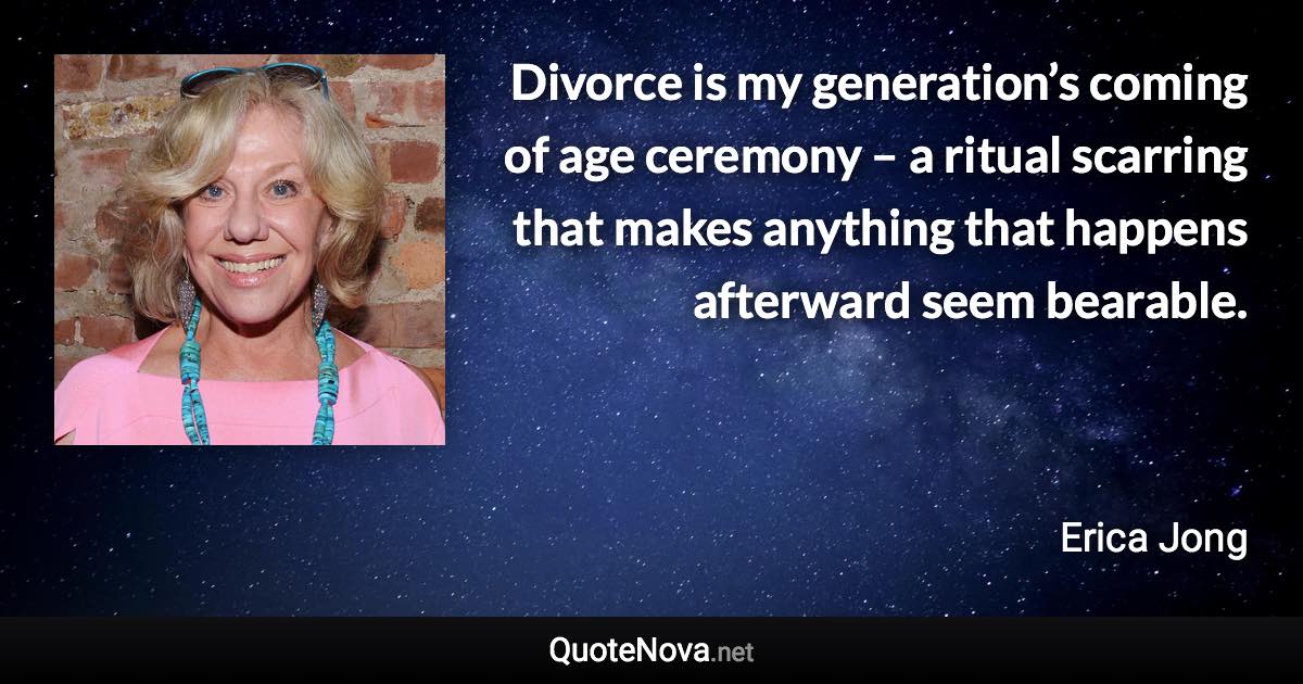 Divorce is my generation’s coming of age ceremony – a ritual scarring that makes anything that happens afterward seem bearable. - Erica Jong quote