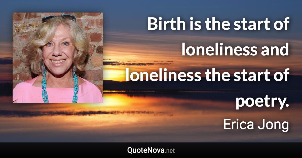 Birth is the start of loneliness and loneliness the start of poetry. - Erica Jong quote