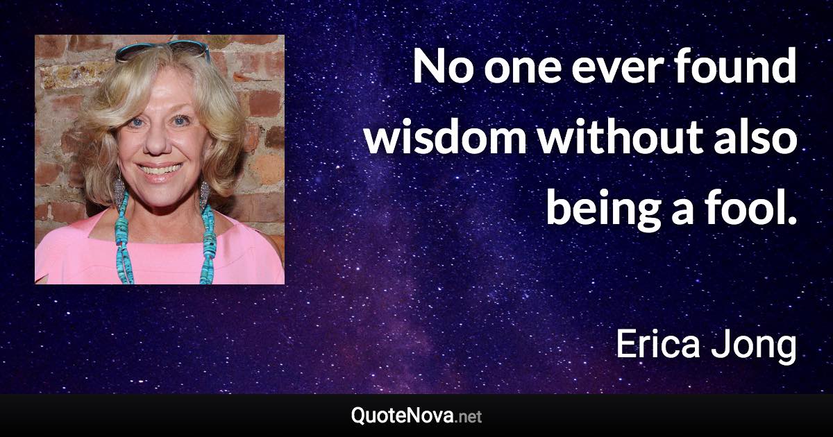 No one ever found wisdom without also being a fool. - Erica Jong quote