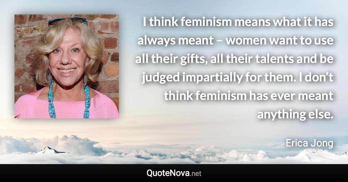 I think feminism means what it has always meant – women want to use all their gifts, all their talents and be judged impartially for them. I don’t think feminism has ever meant anything else. - Erica Jong quote