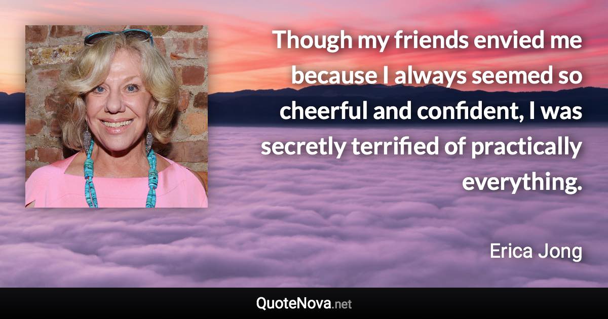 Though my friends envied me because I always seemed so cheerful and confident, I was secretly terrified of practically everything. - Erica Jong quote