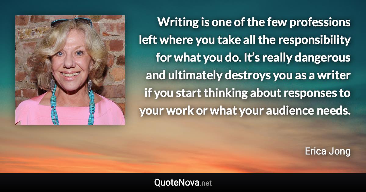 Writing is one of the few professions left where you take all the responsibility for what you do. It’s really dangerous and ultimately destroys you as a writer if you start thinking about responses to your work or what your audience needs. - Erica Jong quote