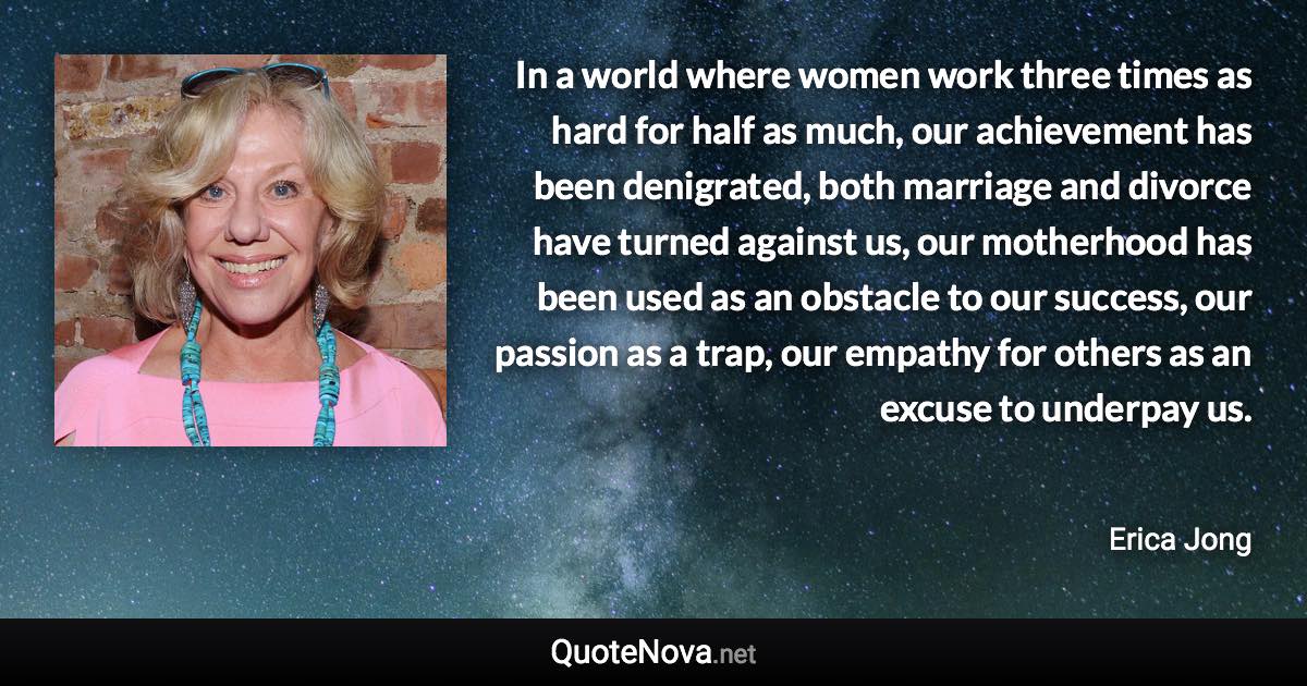 In a world where women work three times as hard for half as much, our achievement has been denigrated, both marriage and divorce have turned against us, our motherhood has been used as an obstacle to our success, our passion as a trap, our empathy for others as an excuse to underpay us. - Erica Jong quote