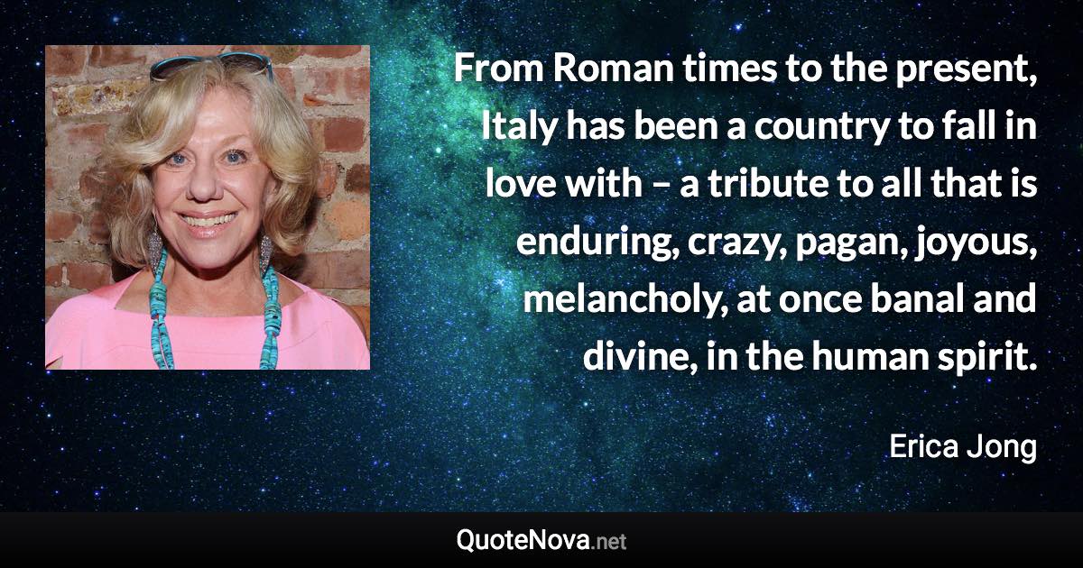 From Roman times to the present, Italy has been a country to fall in love with – a tribute to all that is enduring, crazy, pagan, joyous, melancholy, at once banal and divine, in the human spirit. - Erica Jong quote