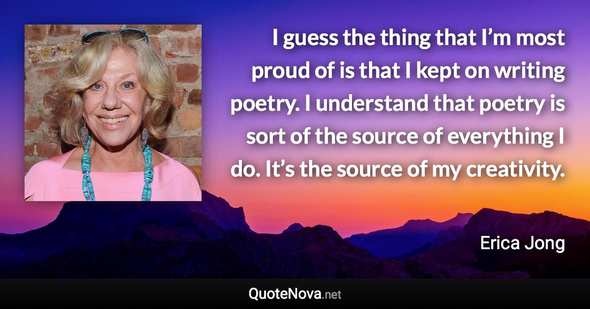 I guess the thing that I’m most proud of is that I kept on writing poetry. I understand that poetry is sort of the source of everything I do. It’s the source of my creativity. - Erica Jong quote