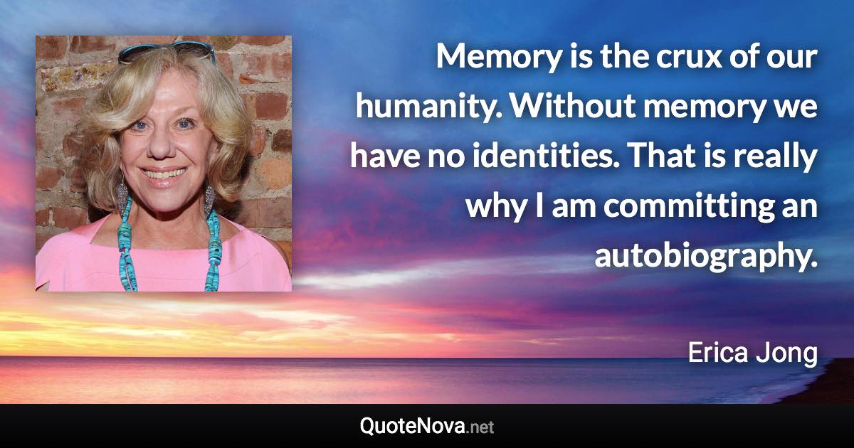 Memory is the crux of our humanity. Without memory we have no identities. That is really why I am committing an autobiography. - Erica Jong quote