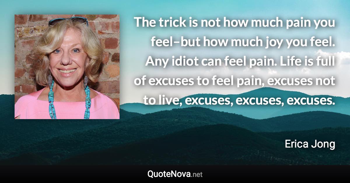 The trick is not how much pain you feel–but how much joy you feel. Any idiot can feel pain. Life is full of excuses to feel pain, excuses not to live, excuses, excuses, excuses. - Erica Jong quote