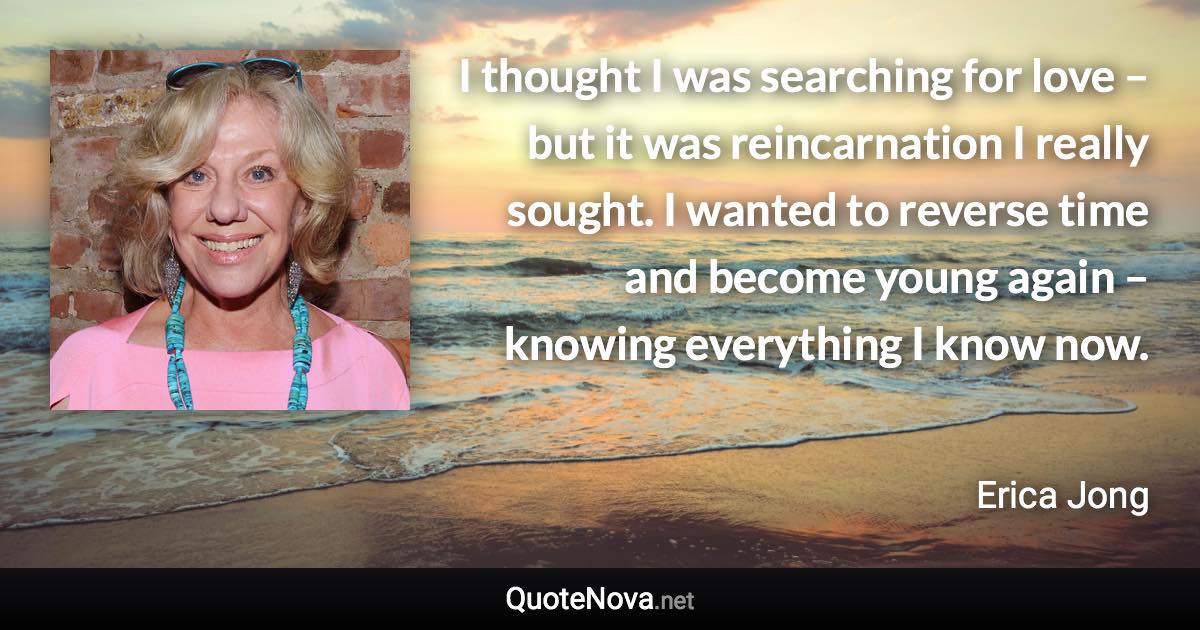 I thought I was searching for love – but it was reincarnation I really sought. I wanted to reverse time and become young again – knowing everything I know now. - Erica Jong quote