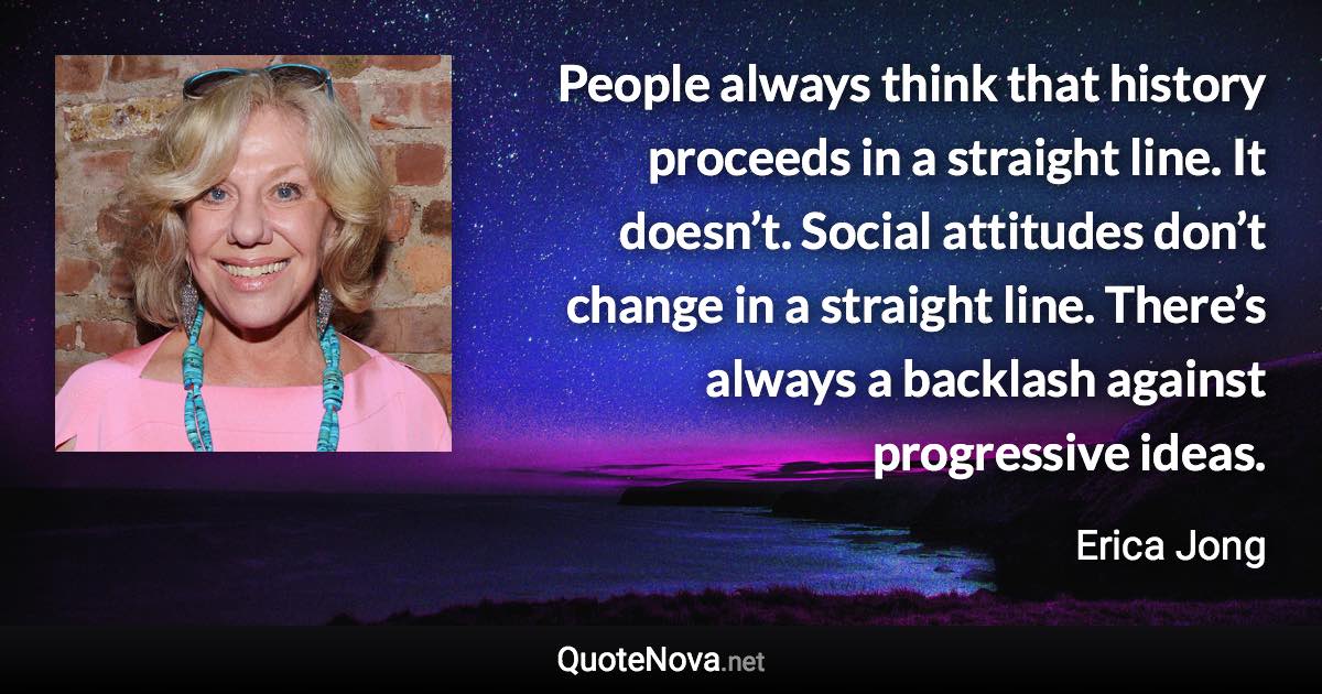 People always think that history proceeds in a straight line. It doesn’t. Social attitudes don’t change in a straight line. There’s always a backlash against progressive ideas. - Erica Jong quote