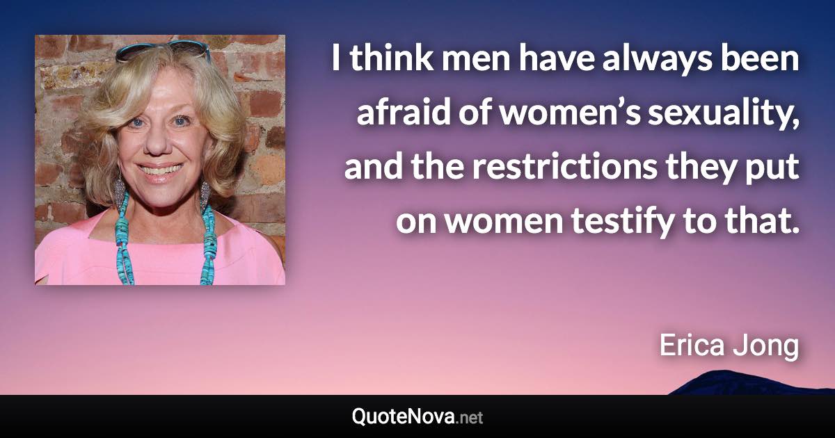 I think men have always been afraid of women’s sexuality, and the restrictions they put on women testify to that. - Erica Jong quote