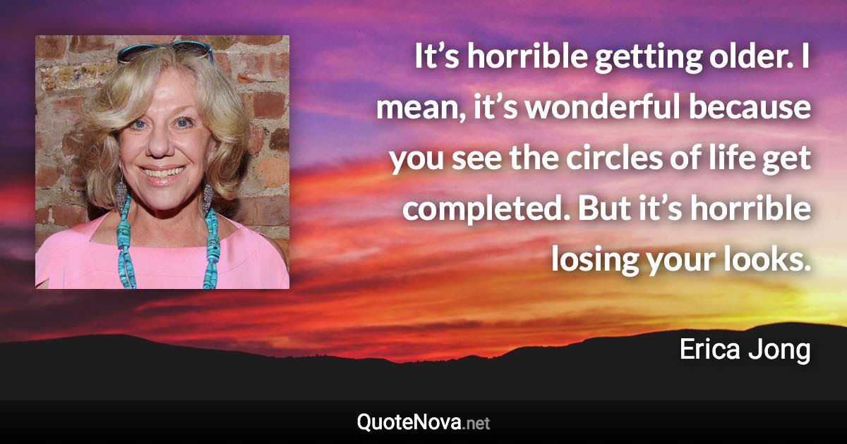 It’s horrible getting older. I mean, it’s wonderful because you see the circles of life get completed. But it’s horrible losing your looks. - Erica Jong quote