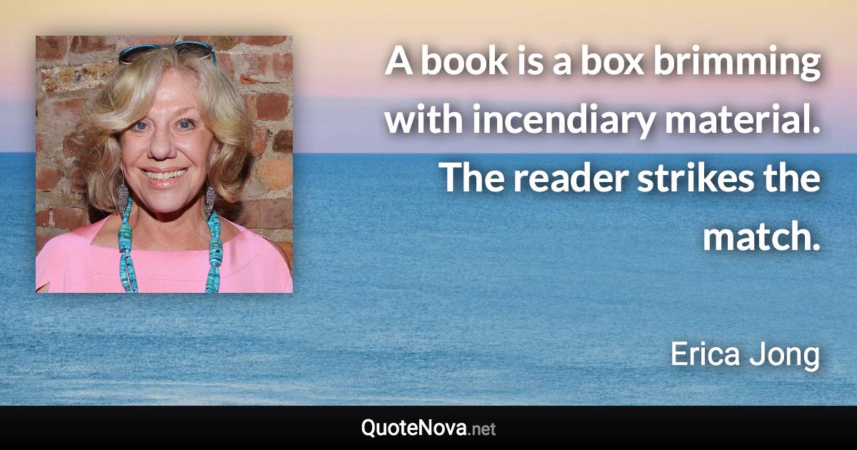 A book is a box brimming with incendiary material. The reader strikes the match. - Erica Jong quote