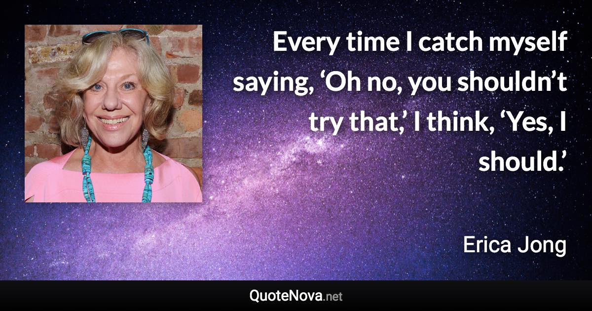 Every time I catch myself saying, ‘Oh no, you shouldn’t try that,’ I think, ‘Yes, I should.’ - Erica Jong quote