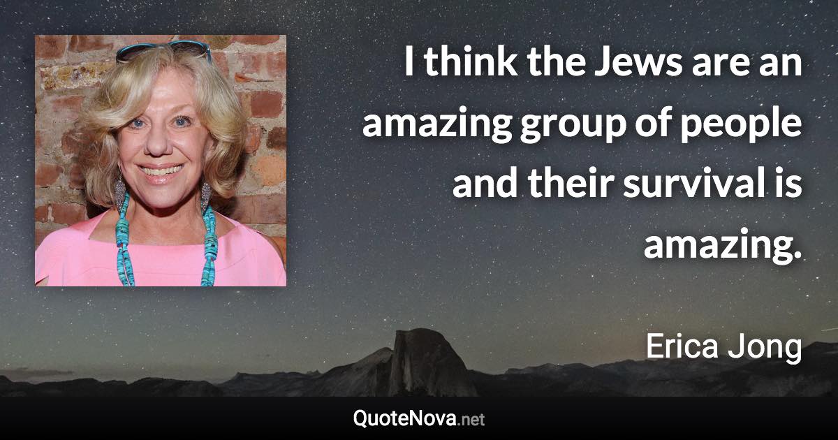 I think the Jews are an amazing group of people and their survival is amazing. - Erica Jong quote