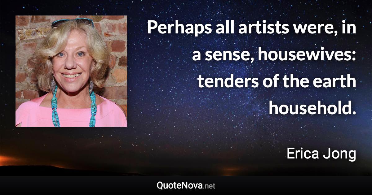 Perhaps all artists were, in a sense, housewives: tenders of the earth household. - Erica Jong quote