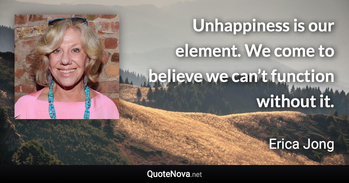 Unhappiness is our element. We come to believe we can’t function without it. - Erica Jong quote