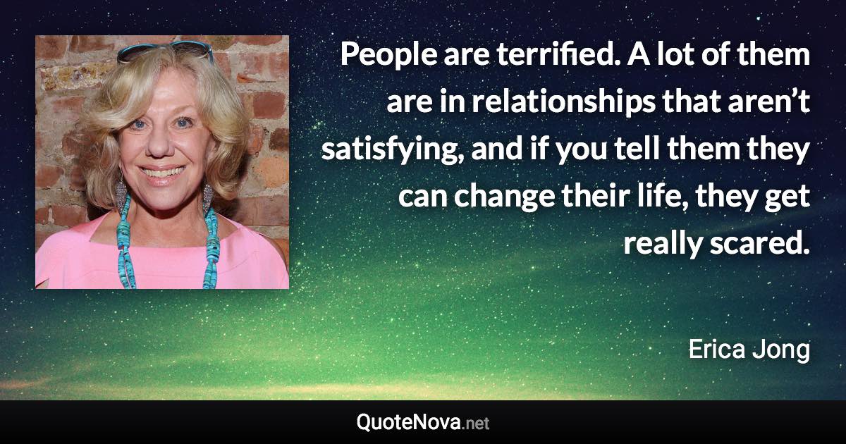 People are terrified. A lot of them are in relationships that aren’t satisfying, and if you tell them they can change their life, they get really scared. - Erica Jong quote