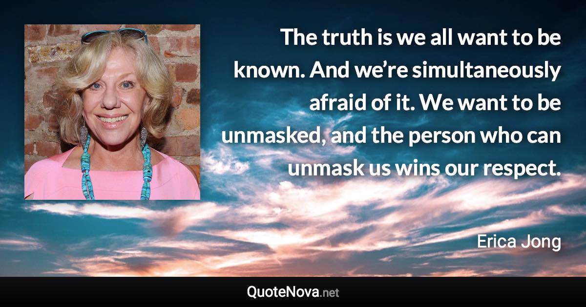 The truth is we all want to be known. And we’re simultaneously afraid of it. We want to be unmasked, and the person who can unmask us wins our respect. - Erica Jong quote