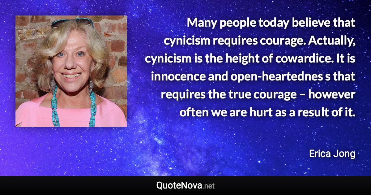 Many people today believe that cynicism requires courage. Actually, cynicism is the height of cowardice. It is innocence and open-heartednes s that requires the true courage – however often we are hurt as a result of it. - Erica Jong quote