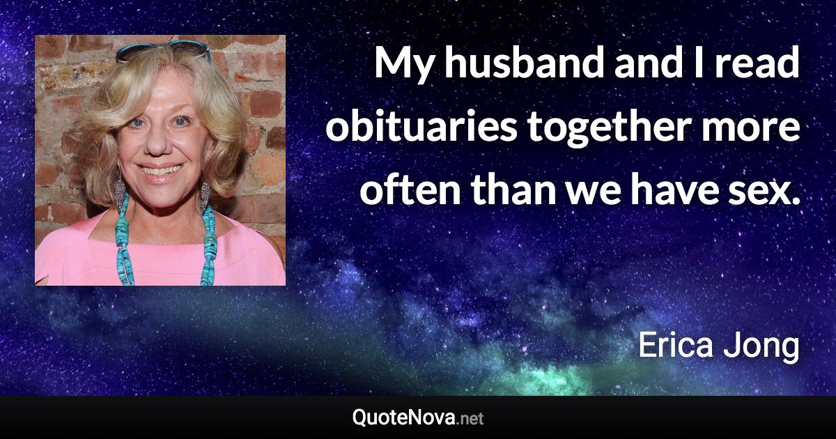 My husband and I read obituaries together more often than we have sex. - Erica Jong quote