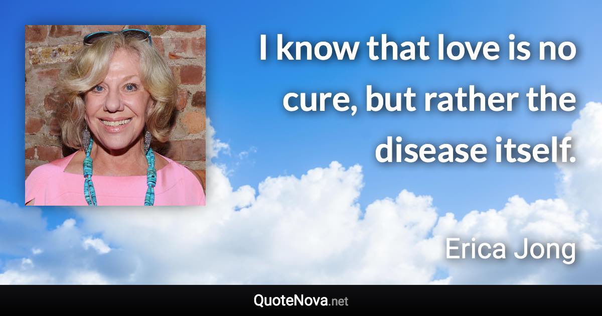 I know that love is no cure, but rather the disease itself. - Erica Jong quote