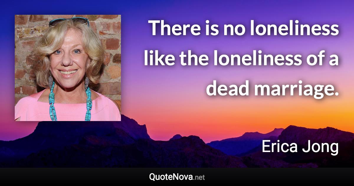 There is no loneliness like the loneliness of a dead marriage. - Erica Jong quote