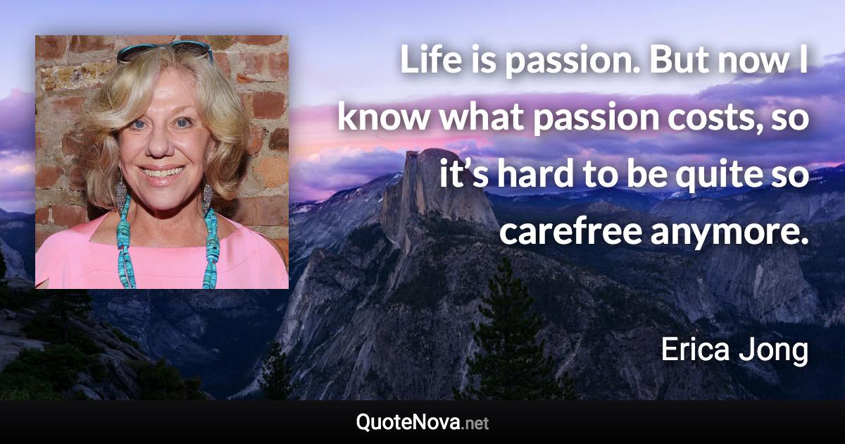 Life is passion. But now I know what passion costs, so it’s hard to be quite so carefree anymore. - Erica Jong quote