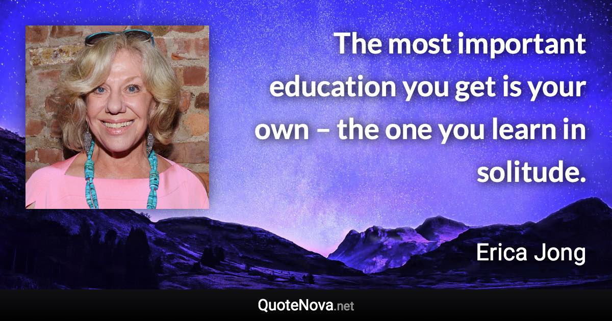 The most important education you get is your own – the one you learn in solitude. - Erica Jong quote