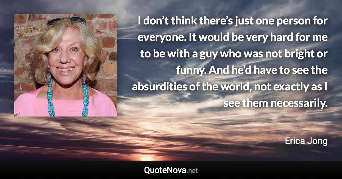 I don’t think there’s just one person for everyone. It would be very hard for me to be with a guy who was not bright or funny. And he’d have to see the absurdities of the world, not exactly as I see them necessarily. - Erica Jong quote