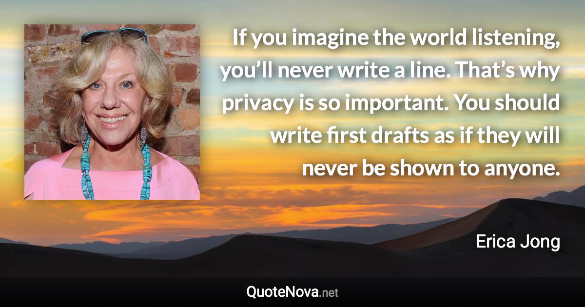 If you imagine the world listening, you’ll never write a line. That’s why privacy is so important. You should write first drafts as if they will never be shown to anyone. - Erica Jong quote