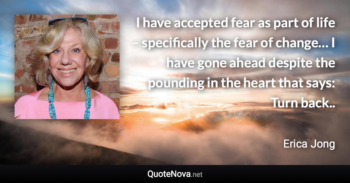 I have accepted fear as part of life – specifically the fear of change… I have gone ahead despite the pounding in the heart that says: Turn back.. - Erica Jong quote