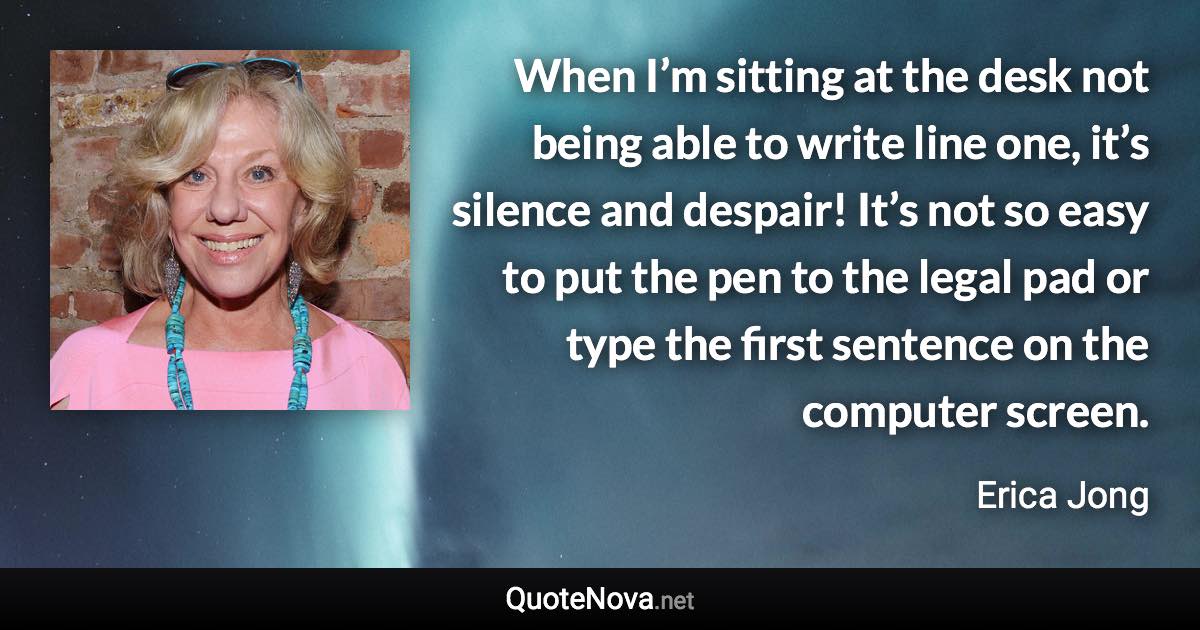 When I’m sitting at the desk not being able to write line one, it’s silence and despair! It’s not so easy to put the pen to the legal pad or type the first sentence on the computer screen. - Erica Jong quote