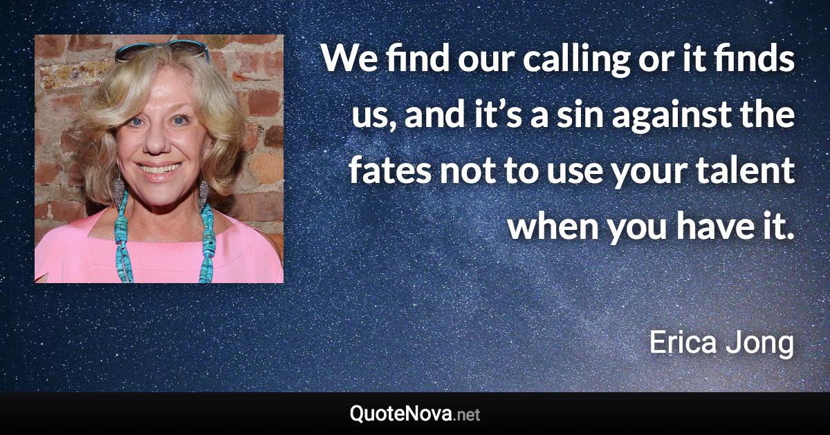 We find our calling or it finds us, and it’s a sin against the fates not to use your talent when you have it. - Erica Jong quote