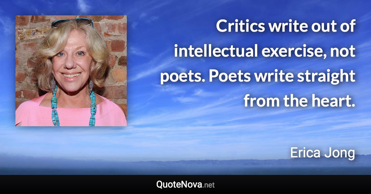 Critics write out of intellectual exercise, not poets. Poets write straight from the heart. - Erica Jong quote