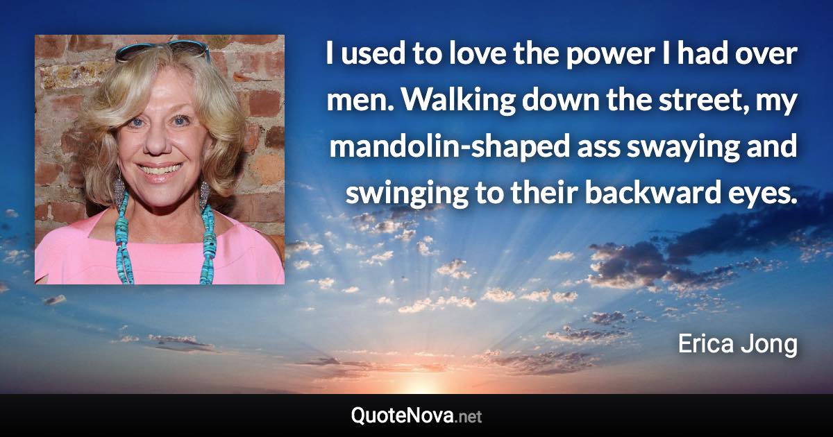 I used to love the power I had over men. Walking down the street, my mandolin-shaped ass swaying and swinging to their backward eyes. - Erica Jong quote