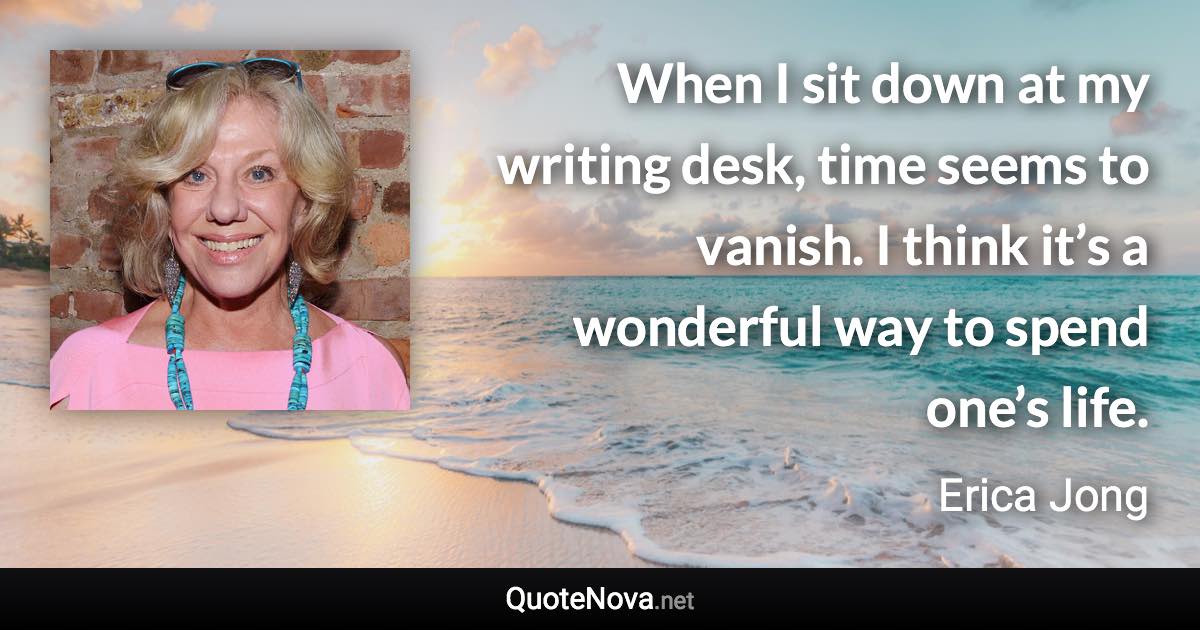 When I sit down at my writing desk, time seems to vanish. I think it’s a wonderful way to spend one’s life. - Erica Jong quote