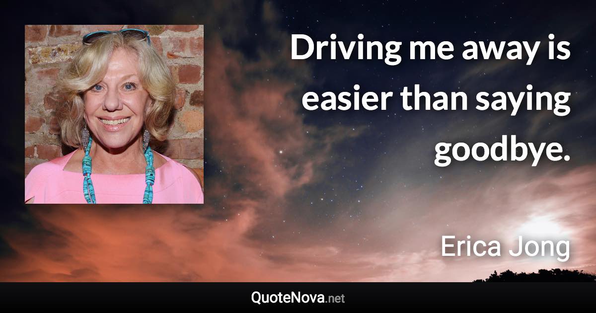 Driving me away is easier than saying goodbye. - Erica Jong quote