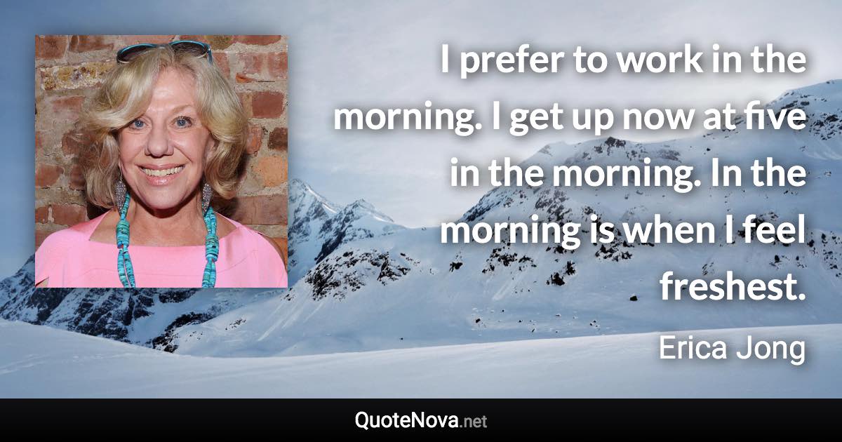 I prefer to work in the morning. I get up now at five in the morning. In the morning is when I feel freshest. - Erica Jong quote