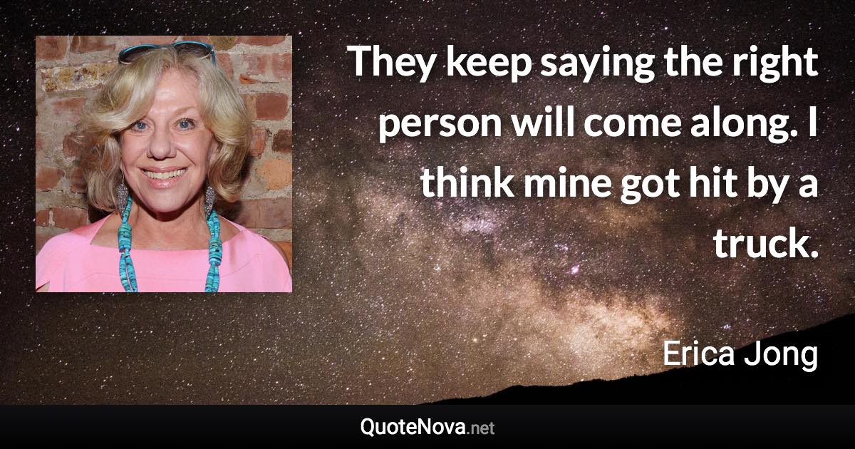 They keep saying the right person will come along. I think mine got hit by a truck. - Erica Jong quote