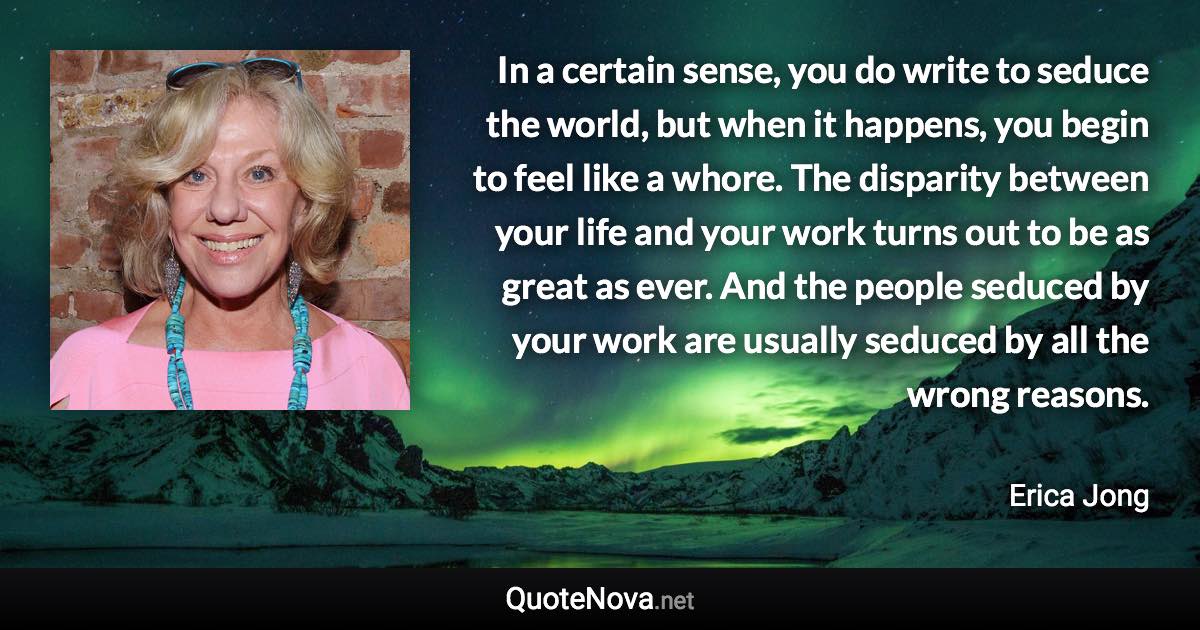 In a certain sense, you do write to seduce the world, but when it happens, you begin to feel like a whore. The disparity between your life and your work turns out to be as great as ever. And the people seduced by your work are usually seduced by all the wrong reasons. - Erica Jong quote