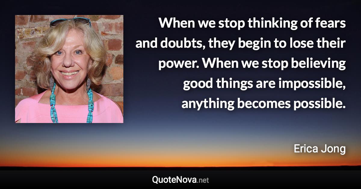 When we stop thinking of fears and doubts, they begin to lose their power. When we stop believing good things are impossible, anything becomes possible. - Erica Jong quote