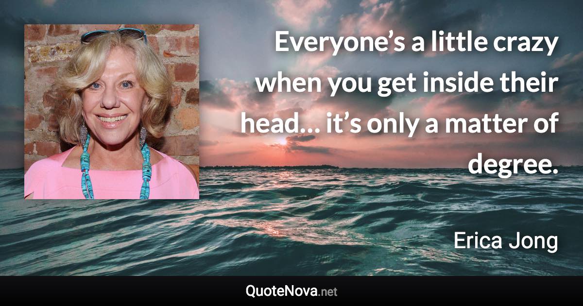 Everyone’s a little crazy when you get inside their head… it’s only a matter of degree. - Erica Jong quote